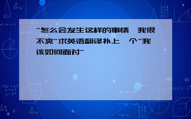 “怎么会发生这样的事情,我很不爽”求英语翻译补上一个“我该如何面对”