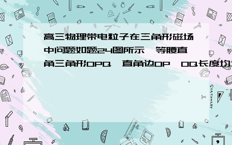 高三物理带电粒子在三角形磁场中问题如题24图所示,等腰直角三角形OPQ,直角边OP、OQ长度均为L,直角平面内（包括边界）有一垂直平面向外的匀强磁场,磁感应强度大小为B.在PQ边下方放置一带