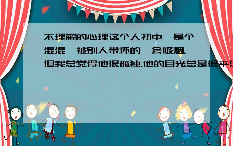 不理解的心理这个人初中,是个混混,被别人带坏的,会吸烟.但我总觉得他很孤独.他的目光总是很平淡,又带了一点警惕.他不是很高,有时想加入所谓朋友的篮球中,最后总是自己主动退出.他很喜