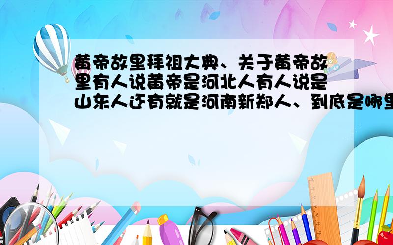 黄帝故里拜祖大典、关于黄帝故里有人说黄帝是河北人有人说是山东人还有就是河南新郑人、到底是哪里人如果是河北人、那 丙戌年黄帝故里拜祖大典又算什么、他们不是像全世界公布黄帝