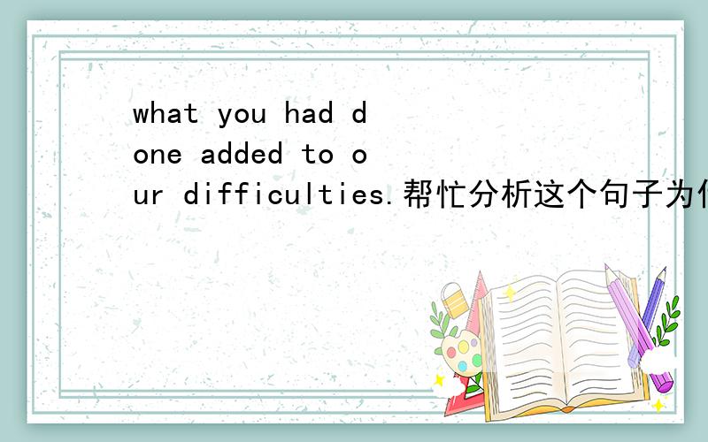 what you had done added to our difficulties.帮忙分析这个句子为什么add后要加ed