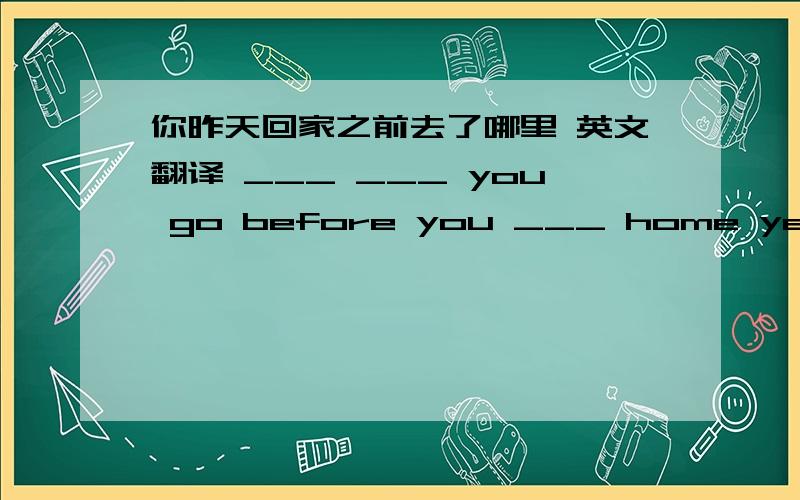 你昨天回家之前去了哪里 英文翻译 ___ ___ you go before you ___ home yesterday?