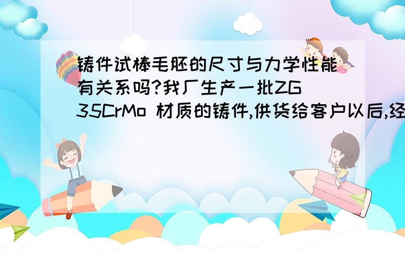 铸件试棒毛胚的尺寸与力学性能有关系吗?我厂生产一批ZG 35CrMo 材质的铸件,供货给客户以后,经对方检测 化学成分符合要求,就力学性能中的收缩率及延长率达不到要求.   客户要求提供外径为