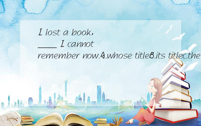 I lost a book,____ I cannot remember now.A.whose titleB.its titlec.the title of itD.the title of that