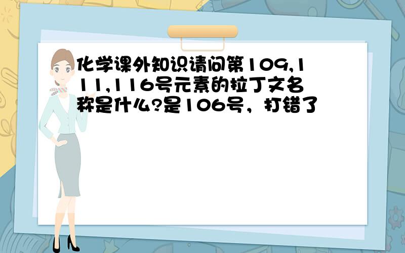 化学课外知识请问第109,111,116号元素的拉丁文名称是什么?是106号，打错了