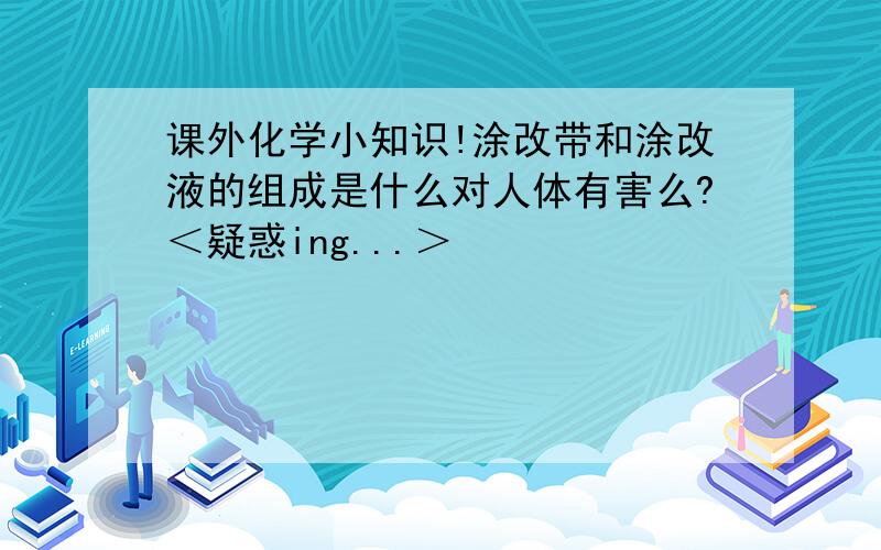 课外化学小知识!涂改带和涂改液的组成是什么对人体有害么?＜疑惑ing...＞