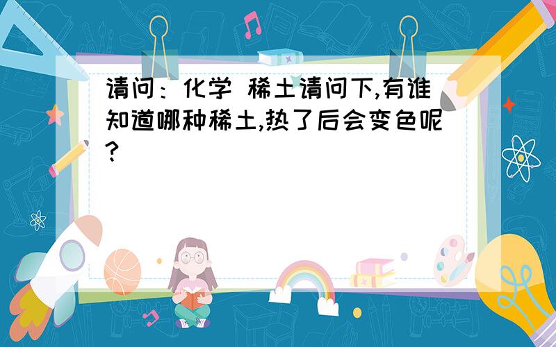 请问：化学 稀土请问下,有谁知道哪种稀土,热了后会变色呢?