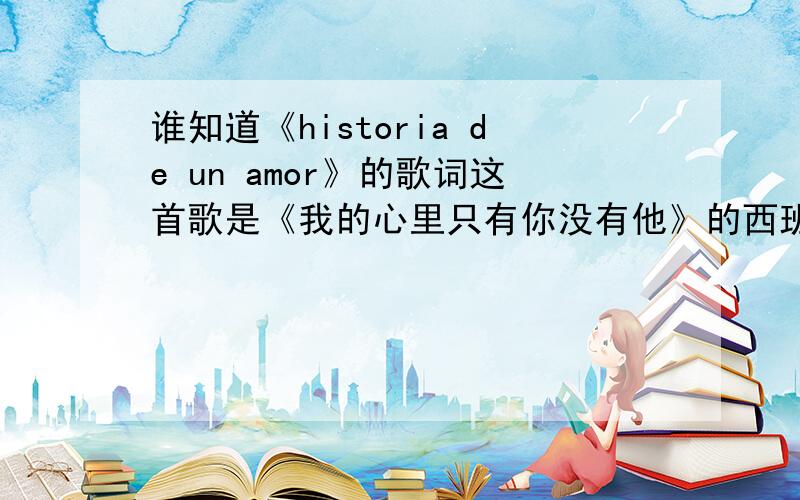 谁知道《historia de un amor》的歌词这首歌是《我的心里只有你没有他》的西班牙语版!