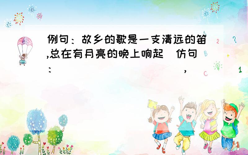 例句：故乡的歌是一支清远的笛,总在有月亮的晚上响起．仿句：＿＿＿＿＿＿＿＿＿＿＿,＿＿＿＿＿＿＿＿＿＿＿．例句：自信是帆,没有它,你的追求之舟会于浩淼的人生长河里搁浅．自强