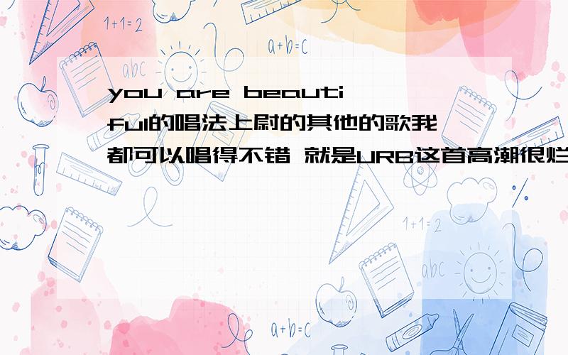 you are beautiful的唱法上尉的其他的歌我都可以唱得不错 就是URB这首高潮很烂 求唱法 回答要给力啊 朋友们- -