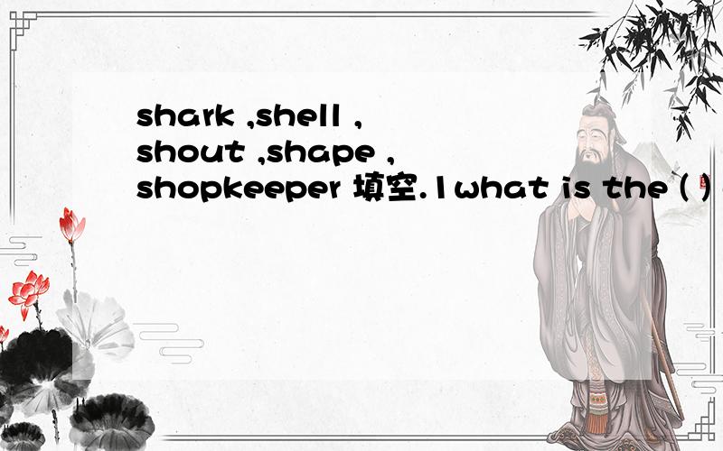 shark ,shell ,shout ,shape ,shopkeeper 填空.1what is the ( ) of the desk?2 what can you do can Ihelp the ( ).3listen There goes a ( ) of help .4The ( )is a kind of seafish .5what a nice ( I like it very much.