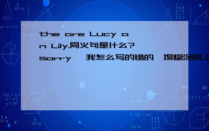 the are Lucy an Lily.同义句是什么?sorry ,我怎么写的错的一塌糊涂哦。这个句子是：They are Lucy and Lily.请问它的同义句是什么？