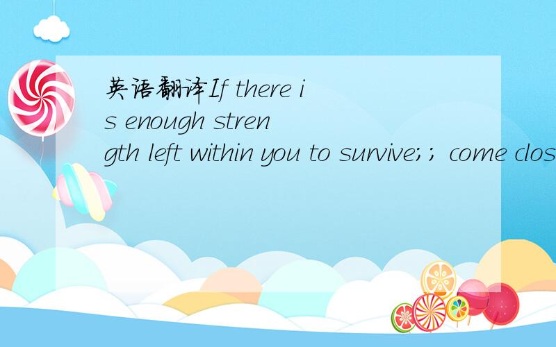 英语翻译If there is enough strength left within you to survive；； come closer to me If you still have within you a little bit from the light；That almost vanished；Look at me；and show it in me How it came；Big love and a good big reason,T