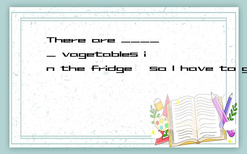 There are _____ vagetables in the fridge ,so I have to go shopping this afternoon.填什么?