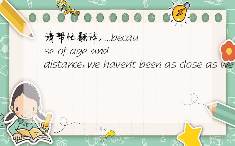 请帮忙翻译,...because of age and distance,we haven't been as close as we all would have liked.