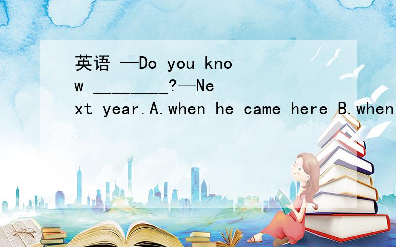 英语 —Do you know ________?—Next year.A.when he came here B.when did he come here C顺便讲讲为什么