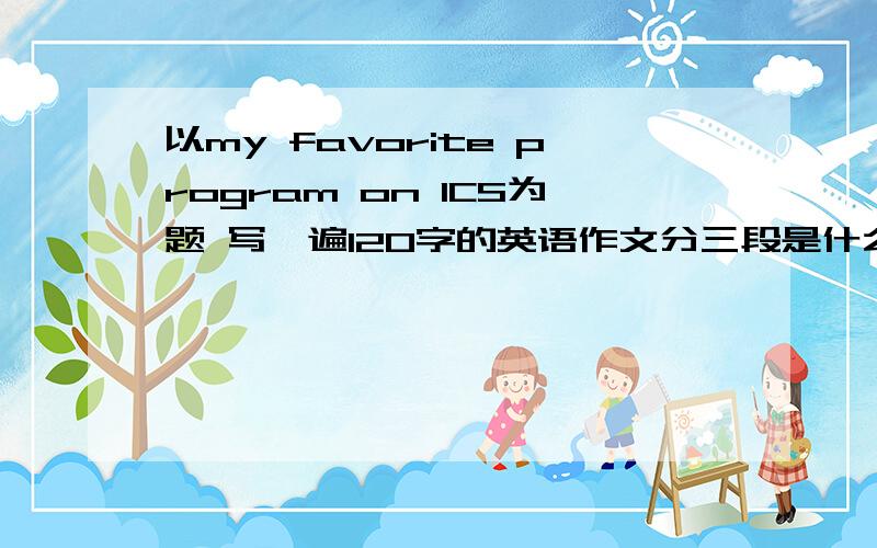 以my favorite program on ICS为题 写一遍120字的英语作文分三段是什么 为什么 总结~在线等 给力啊~~~