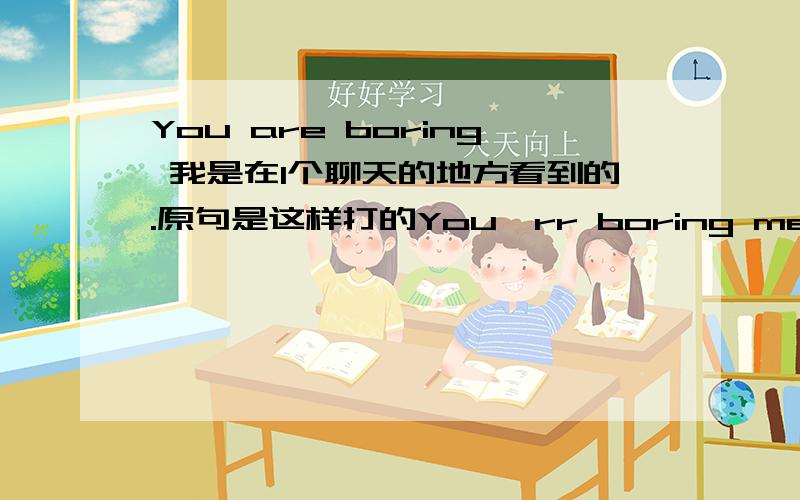 You are boring 我是在1个聊天的地方看到的.原句是这样打的You'rr boring me,是