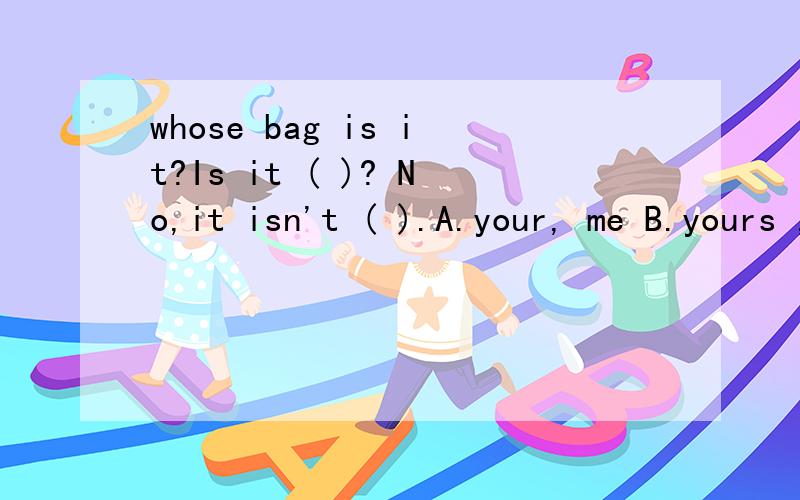 whose bag is it?Is it ( )? No,it isn't ( ).A.your, me B.yours ,mine C.your,my D.your,mine