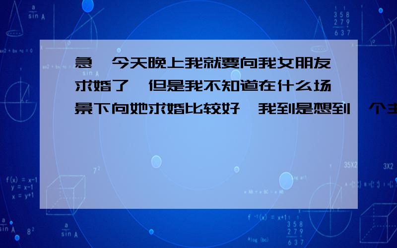 急,今天晚上我就要向我女朋友求婚了,但是我不知道在什么场景下向她求婚比较好,我到是想到一个主意,就是带她逛超市,逛到一半的时候然后喊播音员说我今天给我朋友点了一首歌,然后在说