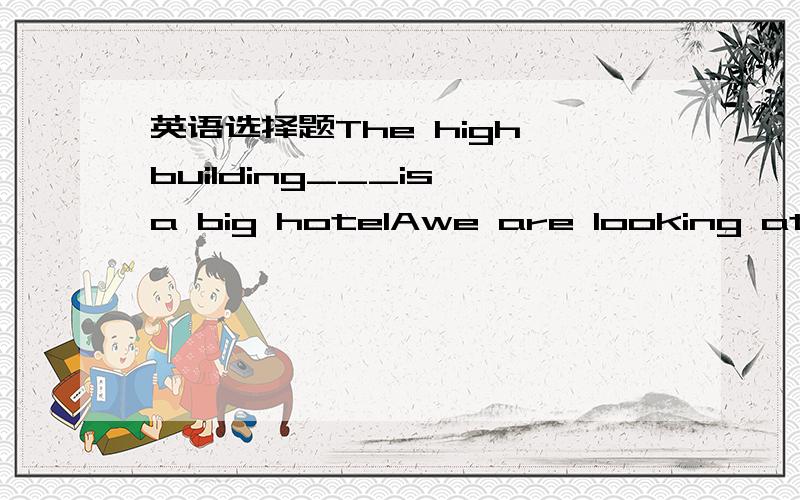 英语选择题The high building___is a big hotelAwe are looking at itBwe looking Cat that we are lookingDwe are looking at