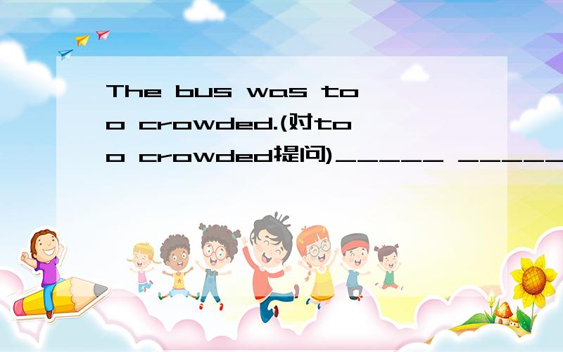 The bus was too crowded.(对too crowded提问)_____ _____ the bus?
