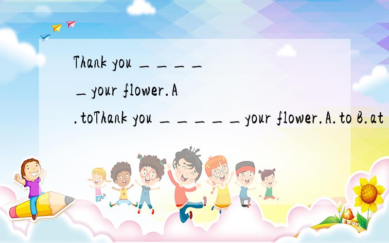 Thank you _____your flower.A.toThank you _____your flower.A.to B.at C.for ---What's your mother?--- _______.A.She is fine.B.She is a forty .C.She is a teacher