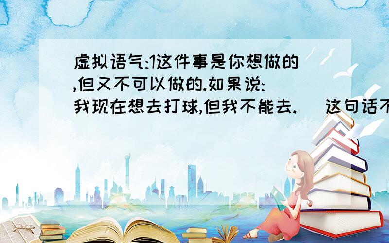 虚拟语气:1这件事是你想做的,但又不可以做的.如果说:(我现在想去打球,但我不能去.) 这句话不就符合虚拟的要求了吗?要用上虚拟语气,对不?按照语法,动词的现在式应改为过去式.本来是:i want