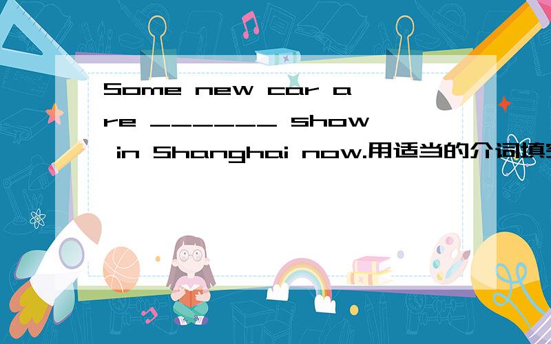 Some new car are ______ show in Shanghai now.用适当的介词填空,会的帮个忙