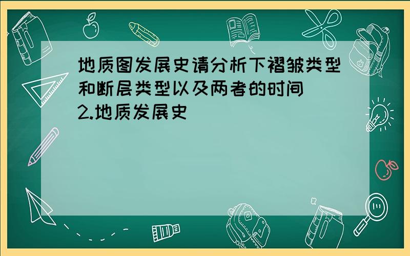 地质图发展史请分析下褶皱类型和断层类型以及两者的时间  2.地质发展史