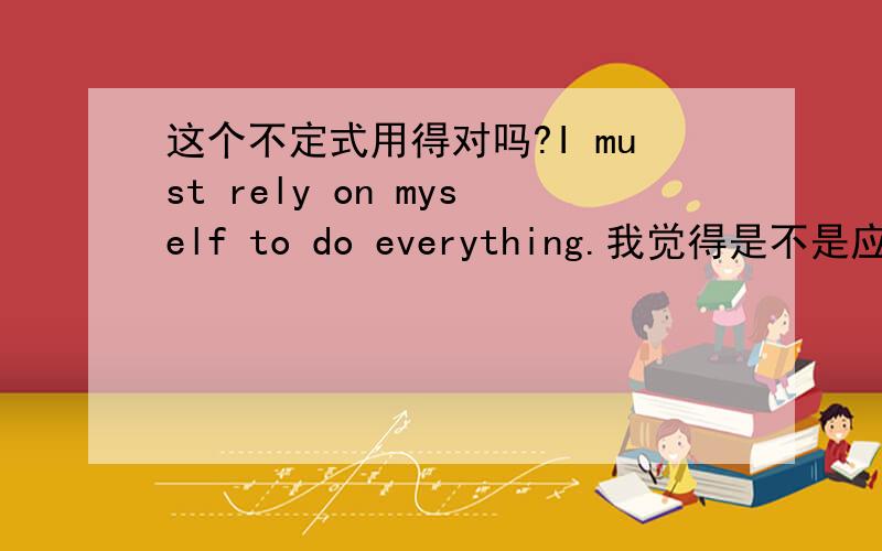 这个不定式用得对吗?I must rely on myself to do everything.我觉得是不是应该说I must rely on myself in everything I do.