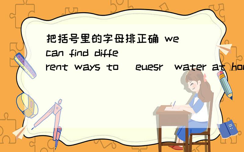 把括号里的字母排正确 we can find different ways to (euesr)water at home.don't (velae)any food on your plate.     people may live in the(enaco)some day.        hurry up! It's(tomlsa)time for school.