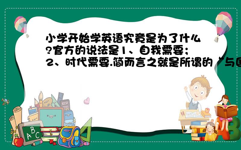 小学开始学英语究竟是为了什么?官方的说法是1、自我需要；2、时代需要.简而言之就是所谓的“与国际接轨”,“不输在起跑线上”.大家仔细想想,我们学英语究竟是为了什么?所有人都要去