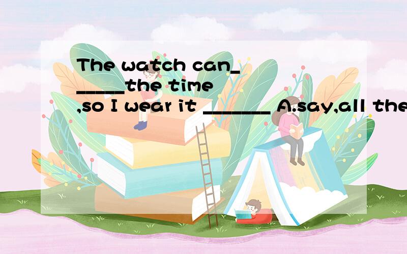 The watch can______the time ,so I wear it _______ A.say,all the time B.tell,all the time C.say,allThe watch can______the time ,so I wear it _______A.say,all the time B.tell,all the time C.say,alltimes D.all times