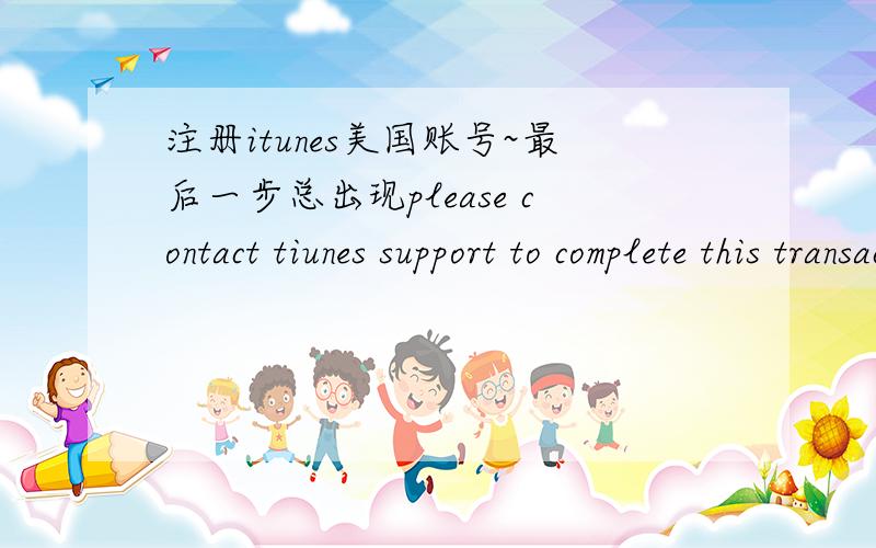 注册itunes美国账号~最后一步总出现please contact tiunes support to complete this transaction~已经换了n个美国地址了 总是不成功 哪位大侠可以帮注册一个账号zhouzhou198711@gmail.com~