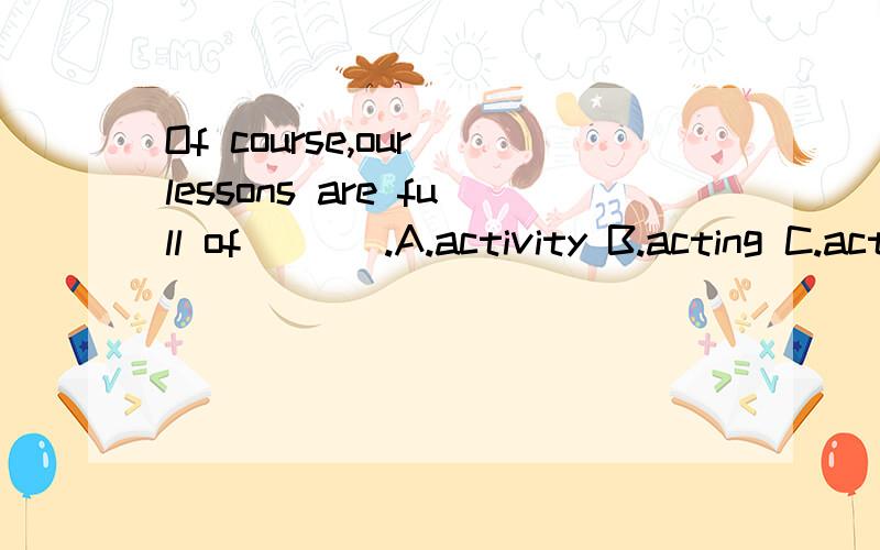 Of course,our lessons are full of ___.A.activity B.acting C.actions