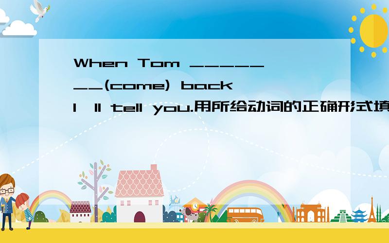 When Tom _______(come) back,I'll tell you.用所给动词的正确形式填空