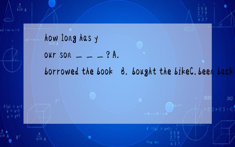 how long has your son ___?A.borrowed the book   B. bought the bikeC.been back   Dreceived the letter说明理由