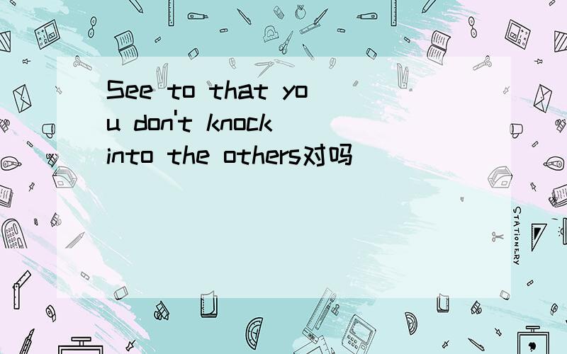 See to that you don't knock into the others对吗