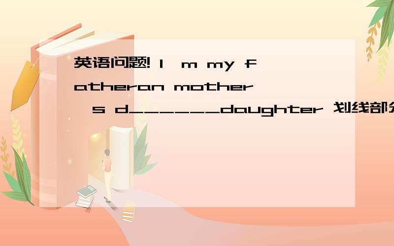 英语问题! I'm my fatheran mother's d______daughter 划线部分填什么啊~~~~~~dear???考虑考虑....