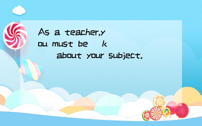 As a teacher,you must be _k___about your subject.