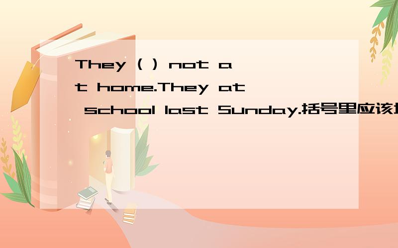 They ( ) not at home.They at school last Sunday.括号里应该填什么要用be动词的正确形式来填空
