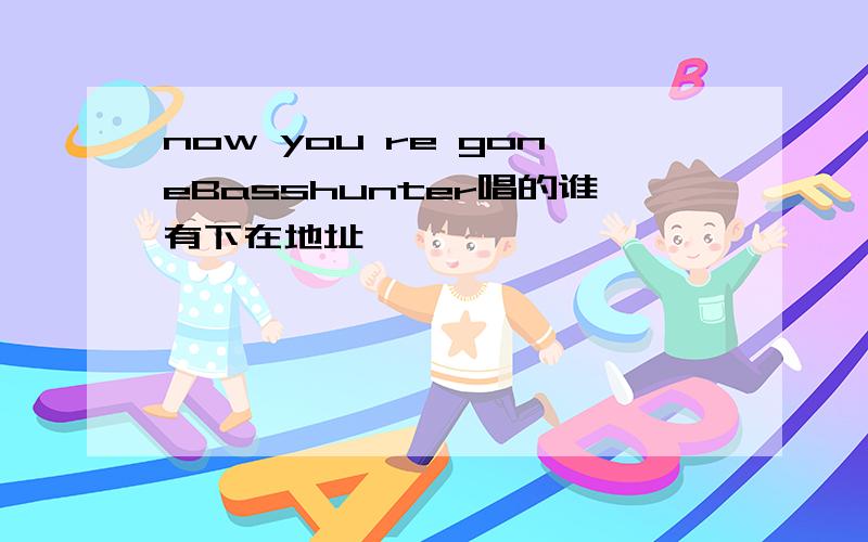 now you re goneBasshunter唱的谁有下在地址