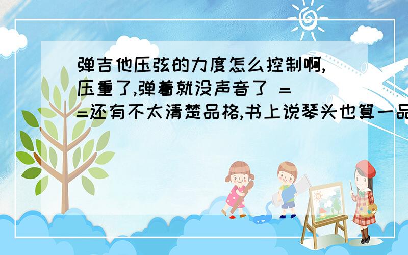 弹吉他压弦的力度怎么控制啊,压重了,弹着就没声音了 = =还有不太清楚品格,书上说琴头也算一品?