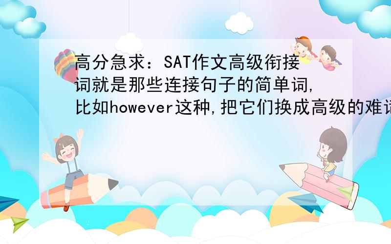 高分急求：SAT作文高级衔接词就是那些连接句子的简单词,比如however这种,把它们换成高级的难词,因为在文章里很难运用自如地用到刚学会的难词.还有,再加一些“证实”“阐明”“论述”这