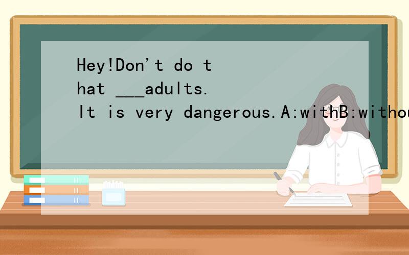 Hey!Don't do that ___adults.It is very dangerous.A:withB:withoutC:hasD:have not