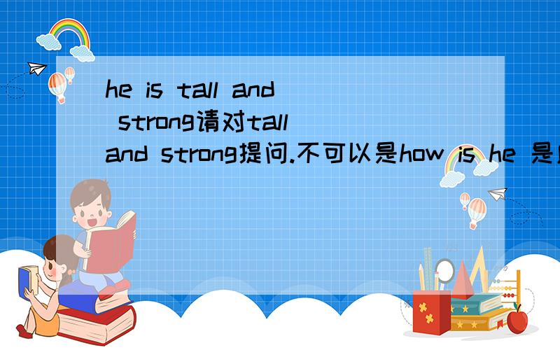 he is tall and strong请对tall and strong提问.不可以是how is he 是应该是what is he like?或者what does he look like吧