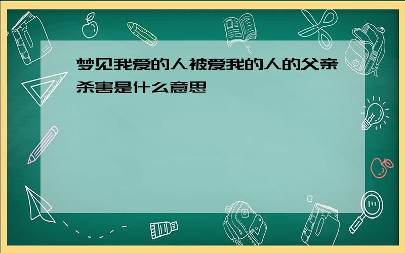 梦见我爱的人被爱我的人的父亲杀害是什么意思