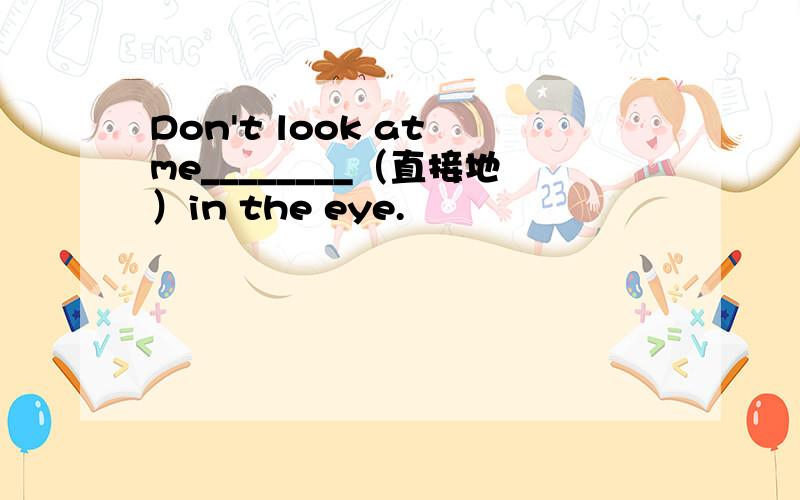 Don't look at me________（直接地）in the eye.