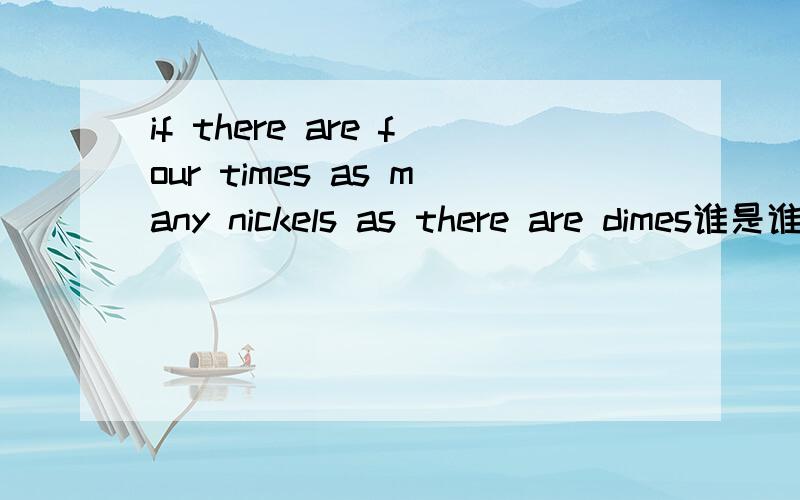 if there are four times as many nickels as there are dimes谁是谁的四倍?PS:1 nickel= 5cents 1dime=10cents